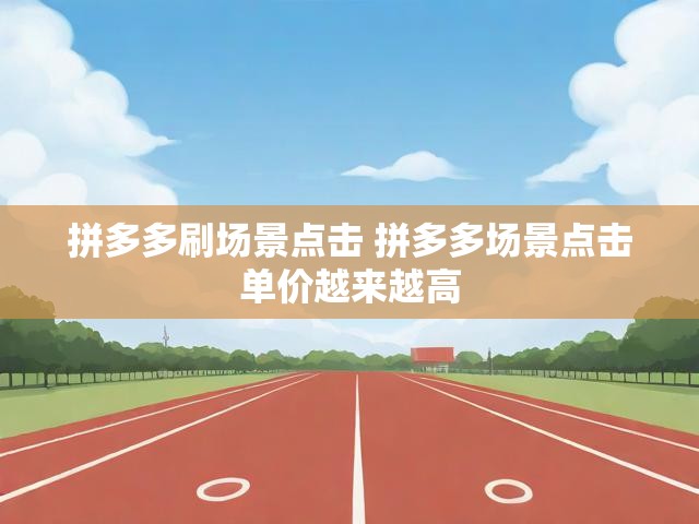 拼多多刷场景点击 拼多多场景点击单价越来越高