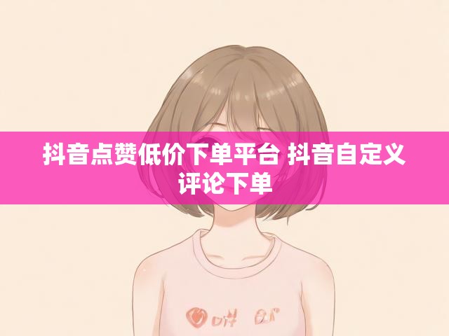 抖音点赞低价下单平台 抖音自定义评论下单