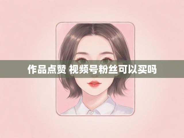 作品点赞 视频号粉丝可以买吗