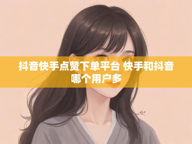 抖音快手点赞下单平台 快手和抖音哪个用户多