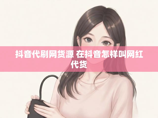 抖音代刷网货源 在抖音怎样叫网红代货